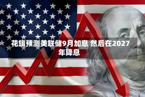 花旗预测美联储9月加息 然后在2027年降息