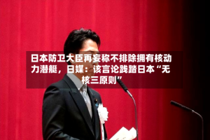 日本防卫大臣再妄称不排除拥有核动力潜艇，日媒：该言论践踏日本“无核三原则”