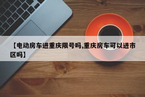 【电动房车进重庆限号吗,重庆房车可以进市区吗】
