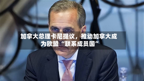 加拿大总理卡尼提议	，推动加拿大成为欧盟 “联系成员国	”-第1张图片