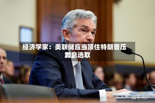 经济学家：美联储应当顶住特朗普压力，选取加息-第1张图片