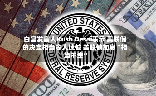 白宫发言人Kush Desai表示 美联储的决定相当令人遗憾 美联储加息“相当不幸	”-第1张图片